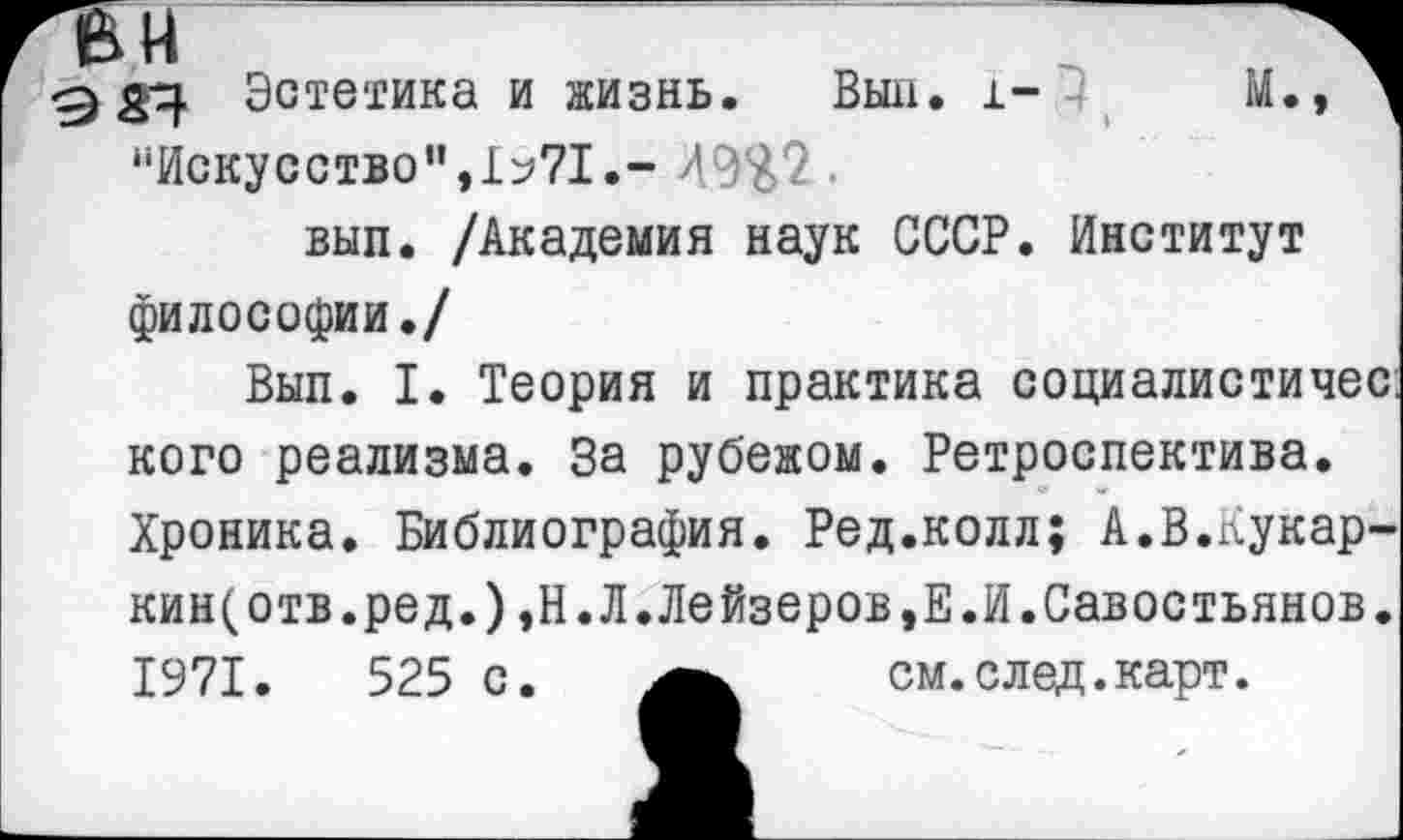 ﻿Эстетика и жизнь. Выл. i- М., д "Искусство",1^71.- Л9%2.
вып. /Академия наук СССР. Институт философии./
Вып. I. Теория и практика социалистичес. кого реализма. За рубежом. Ретроспектива. Хроника. Библиография. Ред.колл; А.В.Кукар-кин(отв.ред.),Н.Л.Лейзеров,Е.И.Савостьянов. 1971.	525 с.	см.след.карт.